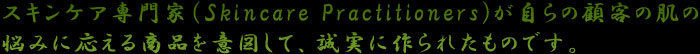 スキンケア専門家（Skincare Practitioners)が自らの顧客の肌の 悩みに応える商品を意図して、誠実に作られたものです。