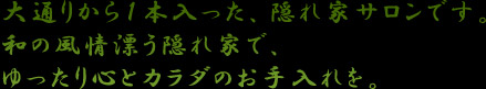 大通りから１本入った、隠れ家サロンです。和の風情漂う隠れ家で、ゆったり心とカラダのお手入れを